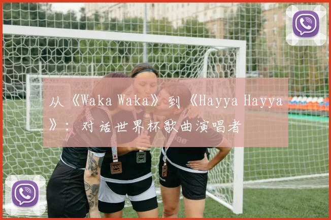 从《Waka Waka》到《Hayya Hayya》：对话世界杯歌曲演唱者