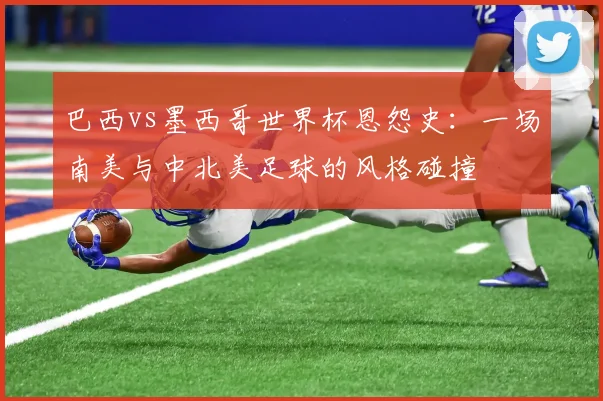 巴西vs墨西哥世界杯恩怨史：一场南美与中北美足球的风格碰撞