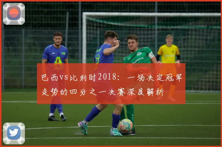 巴西vs比利时2018：一场决定冠军走势的四分之一决赛深度解析