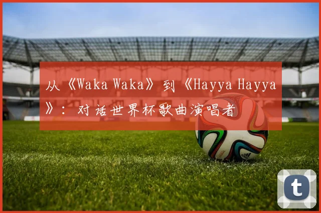 从《Waka Waka》到《Hayya Hayya》：对话世界杯歌曲演唱者
