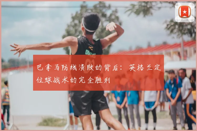 巴拿马防线溃败的背后：英格兰定位球战术的完全胜利