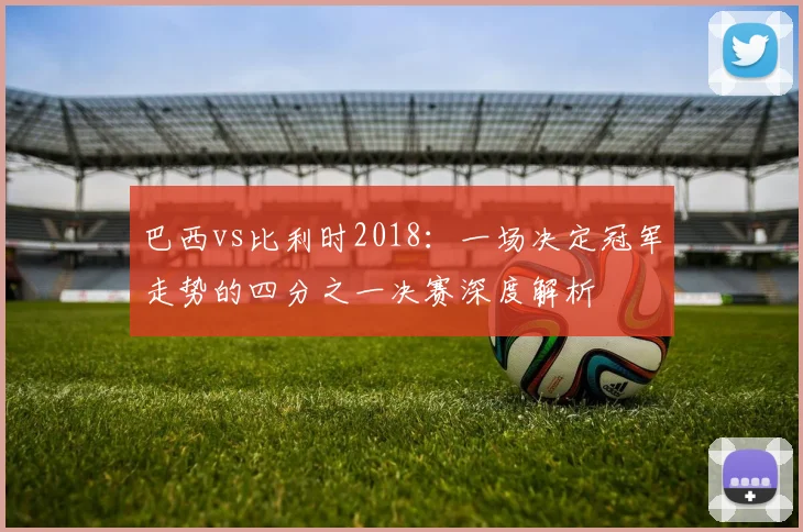 巴西vs比利时2018：一场决定冠军走势的四分之一决赛深度解析
